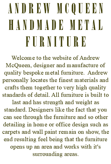 ANDREW MCQUEEN HANDMADE METAL FURNITURE Welcome to the website of Andrew McQueen, designer and manufacture of quality bespoke metal furniture. Andrew personally locates the finest materials and crafts them together to very high quality standards of detail. All furniture is built to last and has strength and weight as standard. Designers like the fact that you can see through the furniture and so other detailing in home or office design such as carpets and wall paint remain on show, the end resulting feel being that the furniture opens up an area and works with it's surrounding areas. 