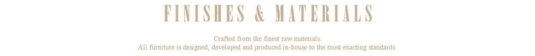 FINISHES & MATERIALS Crafted from the finest raw materials. All furniture is designed, developed and produced in-house to the most exacting standards.