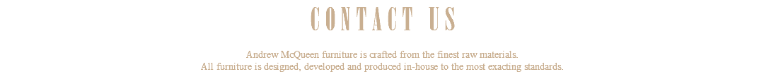 CONTACT US Andrew McQueen furniture is crafted from the finest raw materials. All furniture is designed, developed and produced in-house to the most exacting standards.