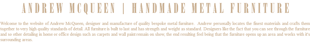 ANDREW MCQUEEN | HANDMADE METAL FURNITURE Welcome to the website of Andrew McQueen, designer and manufacture of quality bespoke metal furniture. Andrew personally locates the finest materials and crafts them together to very high quality standards of detail. All furniture is built to last and has strength and weight as standard. Designers like the fact that you can see through the furniture and so other detailing in home or office design such as carpets and wall paint remain on show, the end resulting feel being that the furniture opens up an area and works with it's surrounding areas. 